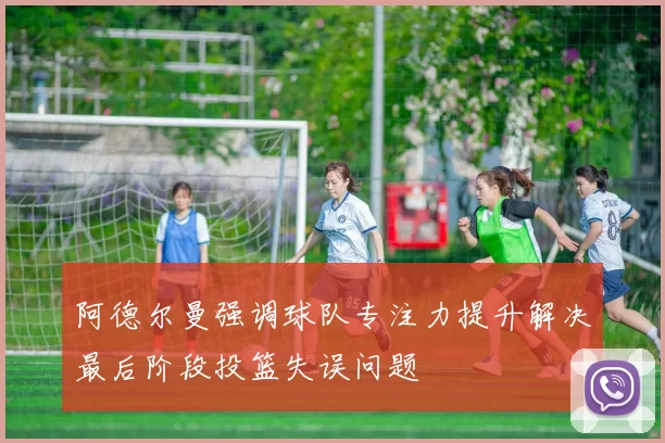 阿德尔曼强调球队专注力提升解决最后阶段投篮失误问题