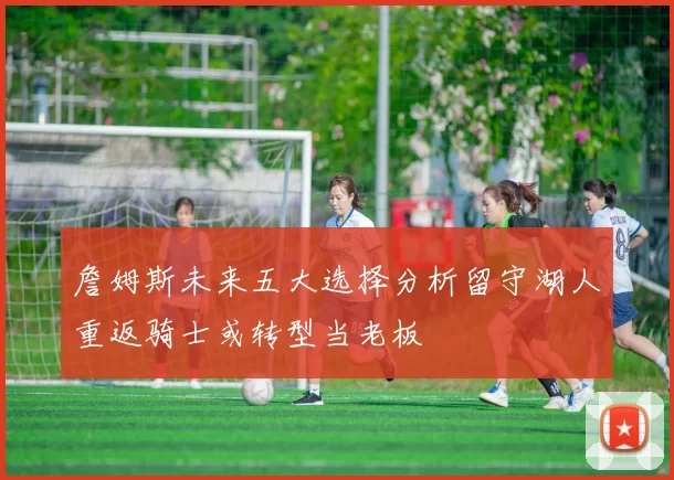 詹姆斯未来五大选择分析留守湖人重返骑士或转型当老板