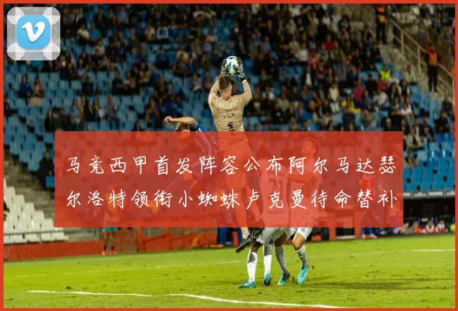 马竞西甲首发阵容公布阿尔马达瑟尔洛特领衔小蜘蛛卢克曼待命替补