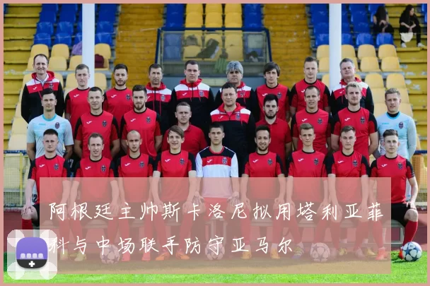 阿根廷主帅斯卡洛尼拟用塔利亚菲科与中场联手防守亚马尔