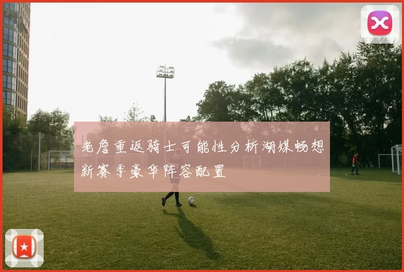 老詹重返骑士可能性分析湖媒畅想新赛季豪华阵容配置
