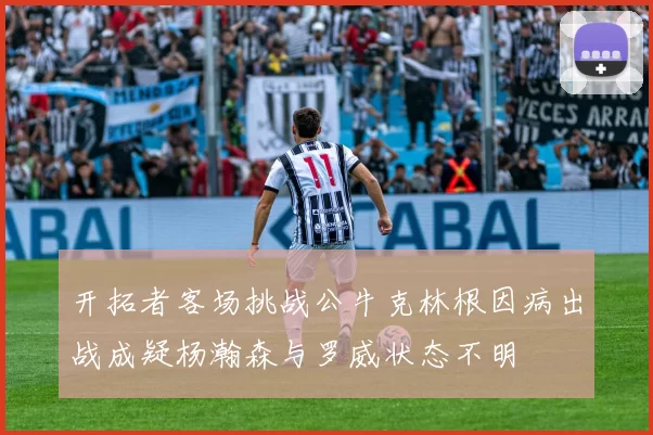 开拓者客场挑战公牛克林根因病出战成疑杨瀚森与罗威状态不明