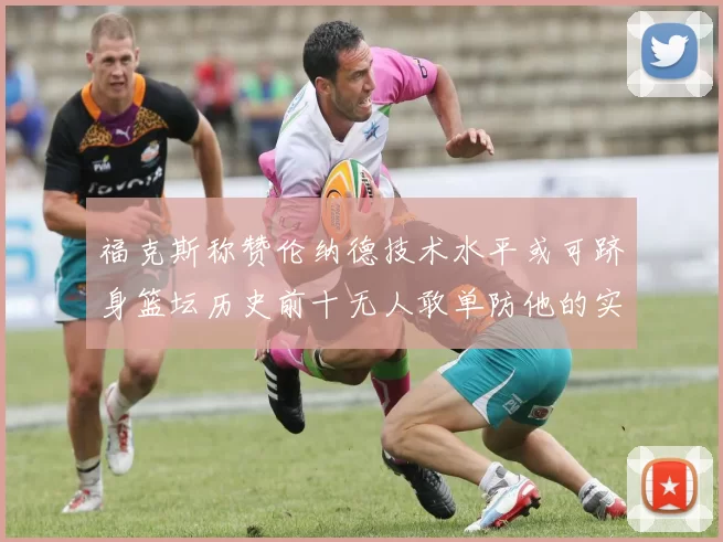福克斯称赞伦纳德技术水平或可跻身篮坛历史前十无人敢单防他的实力