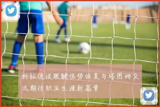 利拉德谈跟腱伤势恢复与塔图姆交流期待职业生涯新篇章