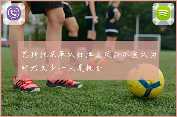 巴斯托尼承认红牌后反应不当认为对尤文少一人是机会