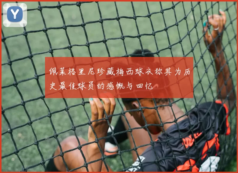 佩莱格里尼珍藏梅西球衣称其为历史最佳球员的感慨与回忆