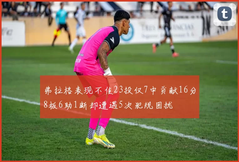弗拉格表现不佳23投仅7中贡献16分8板6助1断却遭遇5次犯规困扰