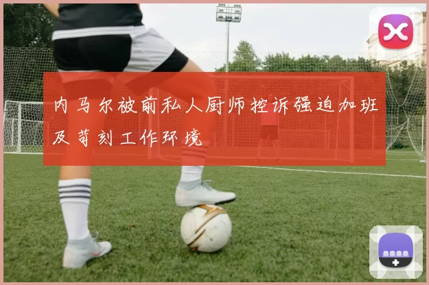 内马尔被前私人厨师控诉强迫加班及苛刻工作环境