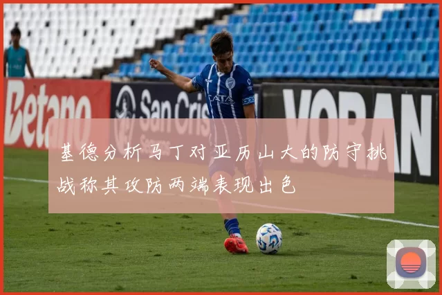 基德分析马丁对亚历山大的防守挑战称其攻防两端表现出色