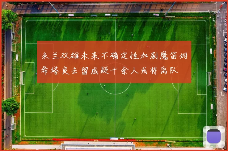 米兰双雄未来不确定性加剧魔笛姆希塔良去留成疑十余人或将离队