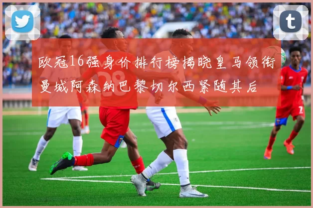 欧冠16强身价排行榜揭晓皇马领衔曼城阿森纳巴黎切尔西紧随其后