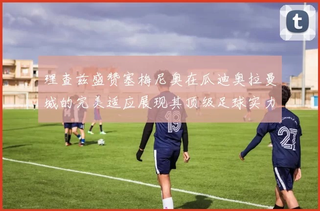 理查兹盛赞塞梅尼奥在瓜迪奥拉曼城的完美适应展现其顶级足球实力