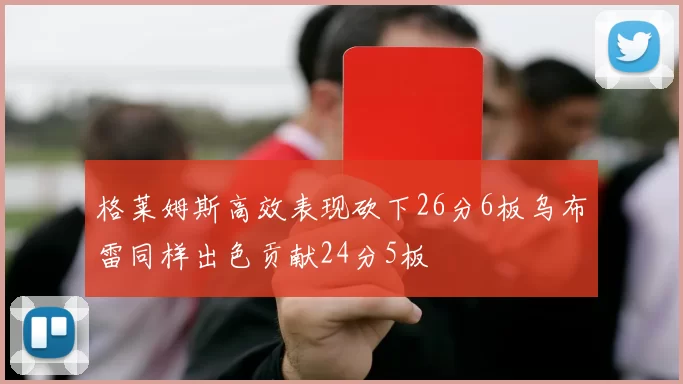 格莱姆斯高效表现砍下26分6板乌布雷同样出色贡献24分5板