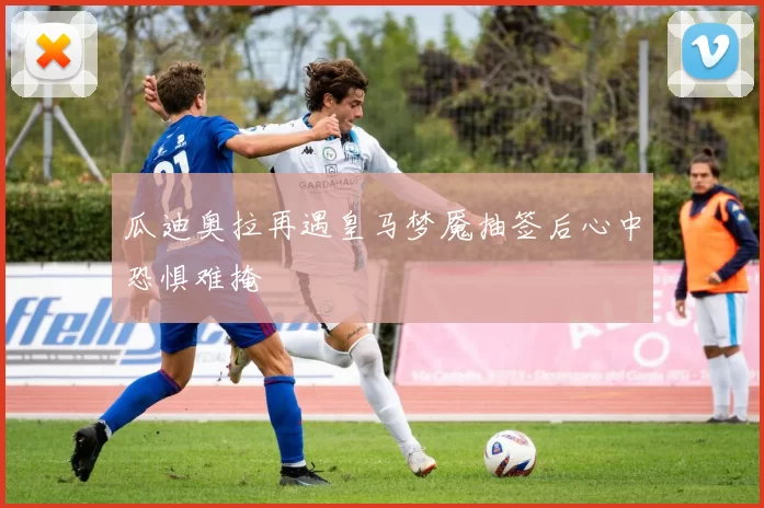瓜迪奥拉再遇皇马梦魇抽签后心中恐惧难掩