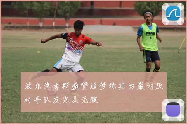 波尔津吉斯盛赞追梦称其为最讨厌对手队友完美无瑕