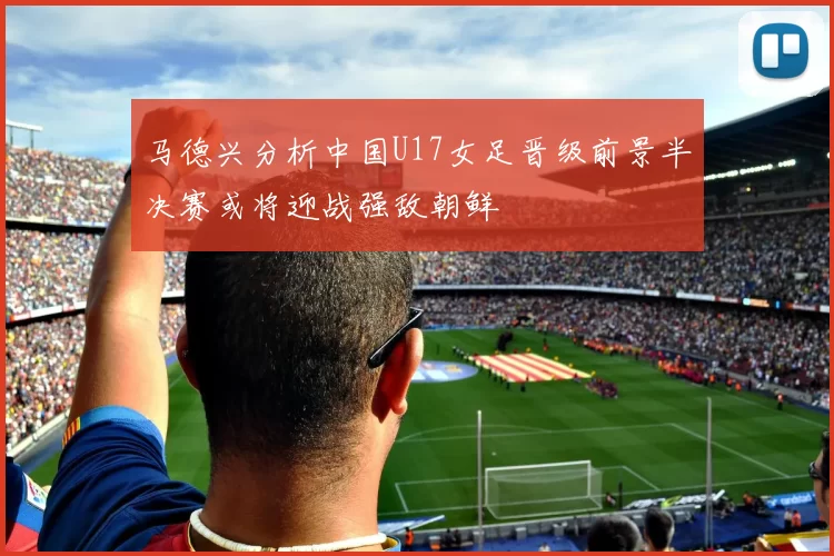 马德兴分析中国U17女足晋级前景半决赛或将迎战强敌朝鲜