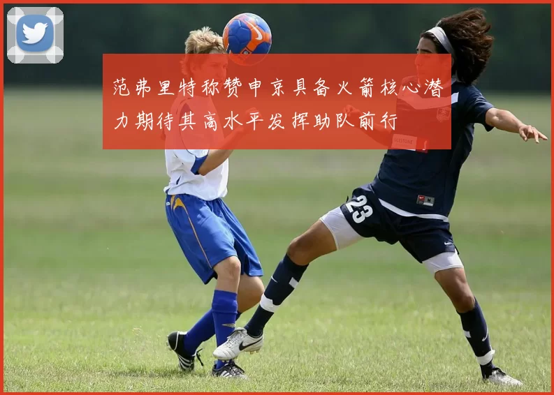 范弗里特称赞申京具备火箭核心潜力期待其高水平发挥助队前行