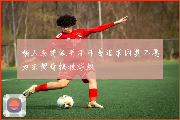 湖人或将放弃字母哥追求因其不愿为东契奇牺牲球权