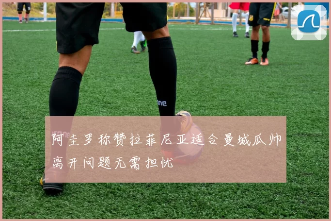 阿圭罗称赞拉菲尼亚适合曼城瓜帅离开问题无需担忧