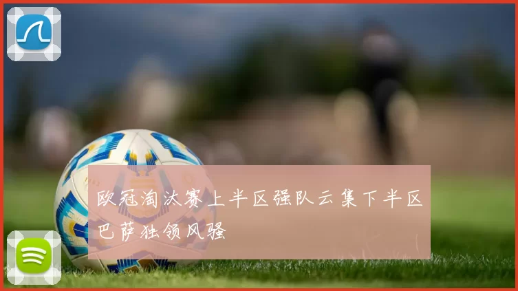 欧冠淘汰赛上半区强队云集下半区巴萨独领风骚