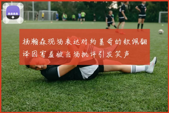 杨瀚森现场表达对约基奇的钦佩翻译因害羞被当场批评引发笑声