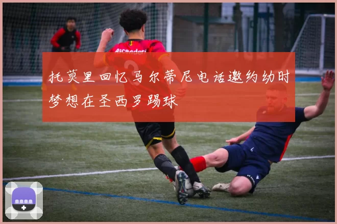 托莫里回忆马尔蒂尼电话邀约幼时梦想在圣西罗踢球
